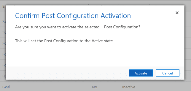 Machine generated alternative text:
Confirm Post Configuration Activation
Are you sure you want to activate the selected 1 Post Configuration?
This will set the Post Configuration to the Active state.
Goal
Activate
Inactive
Cancel 