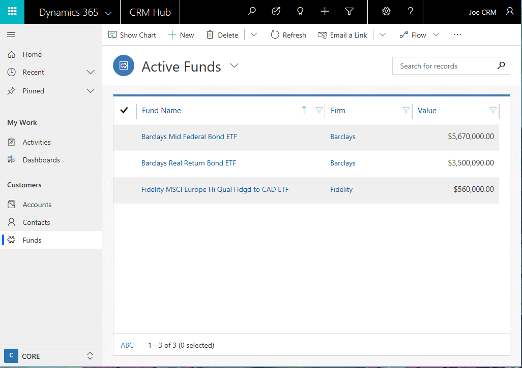 Machine generated alternative text:
Dynamics 365
Home
C) Recent
Pinned
My Work
Activities
Dashboards
Customers
Accounts
A Contacts
Funds
CORE
CRM Hub
Show Chart New Delete
Active Funds
Fund Name
Barclays Mid Federal Bond ETF
Barclays Real Return Bond ETF
Joe CRM
Refresh
Email a Link
Firm
Barclays
Barclays
Fidelity
Search for records
Value
$560,000.00
ABC
Fidelity MSCI Europe Hi Qual Hdgd to CAD ETF
- 3 of 3 (0 selected) 